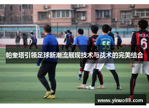 帕奎塔引领足球新潮流展现技术与战术的完美结合